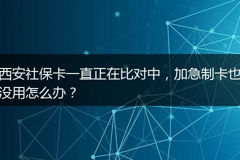 西安社保卡一直正在比对中，加急制卡也没用怎么办？