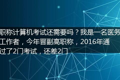 职称计算机考试还需要吗？我是一名医务工作者，今年晋副高职称，2016年通过了2门考试，还差2门