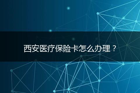西安医疗保险卡怎么办理？