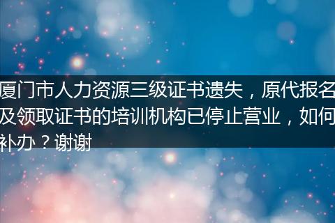 厦门市人力资源三级证书遗失，原代报名及领取证书的培训机构已停止营业，如何补办？谢谢