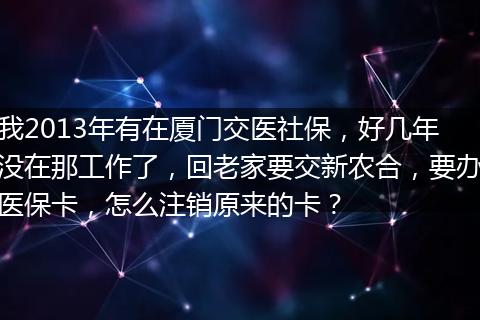 我2013年有在厦门交医社保，好几年没在那工作了，回老家要交新农合，要办医保卡，怎么注销原来的卡？