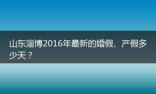 山东淄博2016年最新的婚假、产假多少天？