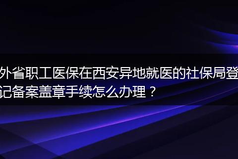 外省职工医保在西安异地就医的社保局登记备案盖章手续怎么办理?