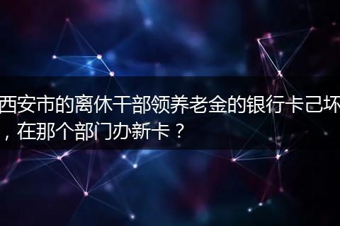 西安市的离休干部领养老金的银行卡己坏，在那个部门办新卡？