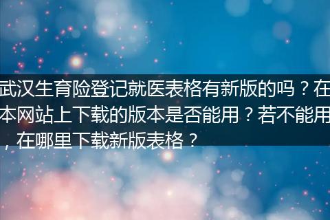 武汉生育险登记就医表格有新版的吗？在本网站上下载的版本是否能用？若不能用，在哪里下载新版表格？