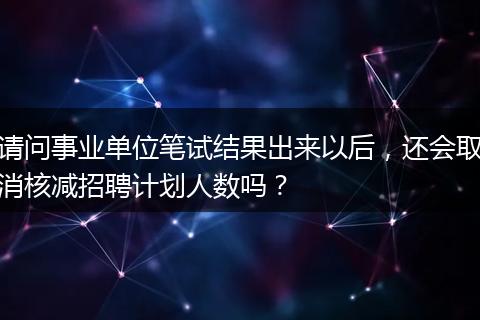 请问事业单位笔试结果出来以后，还会取消核减招聘计划人数吗？