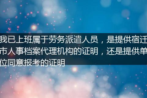我已上班属于劳务派遣人员，是提供宿迁市人事档案代理机构的证明，还是提供单位同意报考的证明