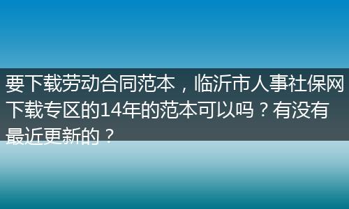 要下载劳动合同范本，临沂市人事社保网下载专区的14年的范本可以吗？有没有最近更新的？