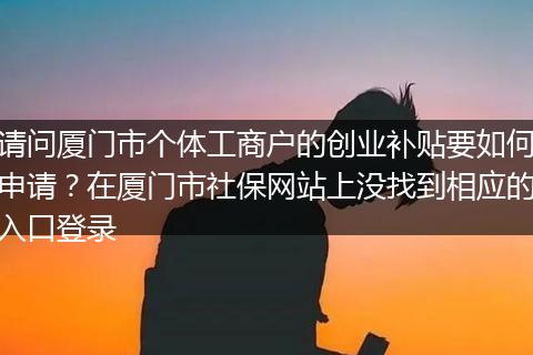 请问厦门市个体工商户的创业补贴要如何申请？在厦门市社保网站上没找到相应的入口登录