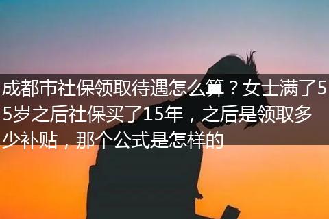 成都市社保领取待遇怎么算？女士满了55岁之后社保买了15年，之后是领取多少补贴，那个公式是怎样的