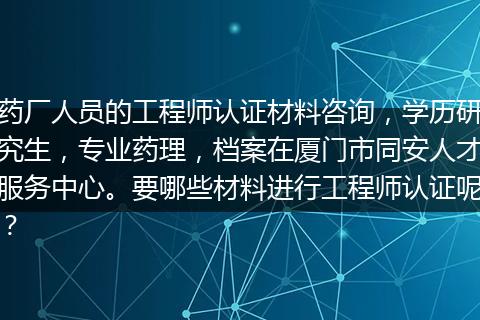药厂人员的工程师认证材料咨询，学历研究生，专业药理，档案在厦门市同安人才服务中心。要哪些材料进行工程师认证呢？