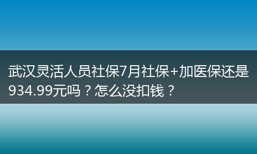 武汉灵活人员社保7月社保+加医保还是934.99元吗？怎么没扣钱？