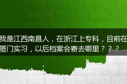 我是江西南昌人，在浙江上专科，目前在厦门实习，以后档案会寄去哪里？？？