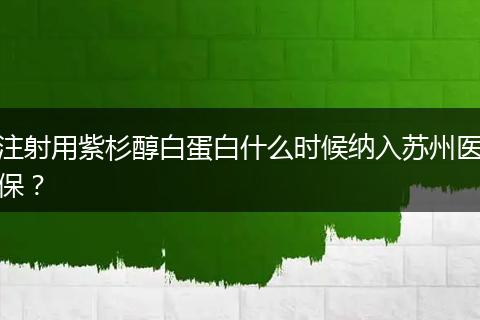 注射用紫杉醇白蛋白什么时候纳入苏州医保？