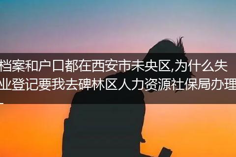 档案和户口都在西安市未央区,为什么失业登记要我去碑林区人力资源社保局办理-
