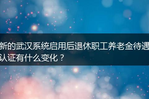 新的武汉系统启用后退休职工养老金待遇认证有什么变化？