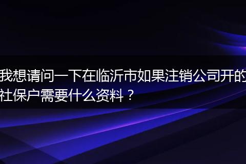我想请问一下在临沂市如果注销公司开的社保户需要什么资料？