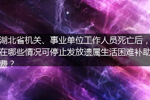 湖北省机关、事业单位工作人员死亡后，在哪些情况可停止发放遗属生活困难补助费？