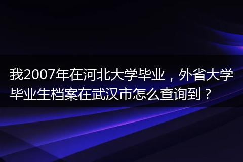 我2007年在河北大学毕业，外省大学毕业生档案在武汉市怎么查询到？