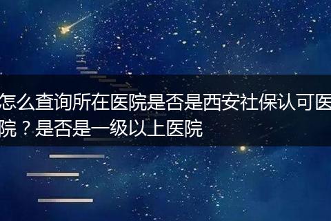 怎么查询所在医院是否是西安社保认可医院？是否是一级以上医院