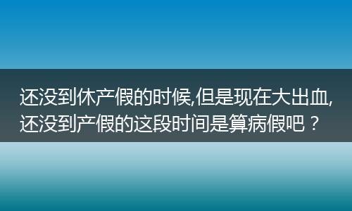 还没到休产假的时候,但是现在大出血,还没到产假的这段时间是算病假吧？