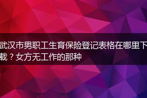 武汉市男职工生育保险登记表格在哪里下载？女方无工作的那种