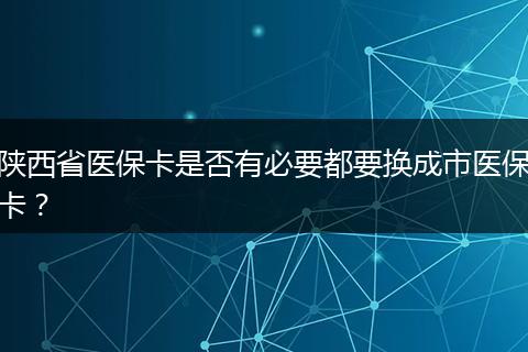 陕西省医保卡是否有必要都要换成市医保卡？