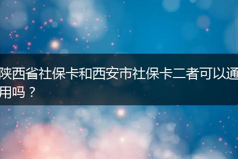 陕西省社保卡和西安市社保卡二者可以通用吗?