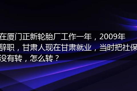 在厦门正新轮胎厂工作一年，2009年辞职，甘肃人现在甘肃就业，当时把社保没有转，怎么转？