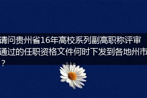 请问贵州省16年高校系列副高职称评审通过的任职资格文件何时下发到各地州市？