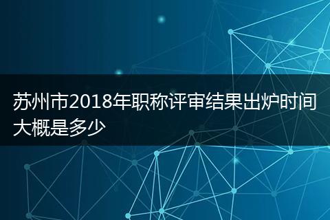 苏州市2018年职称评审结果出炉时间大概是多少