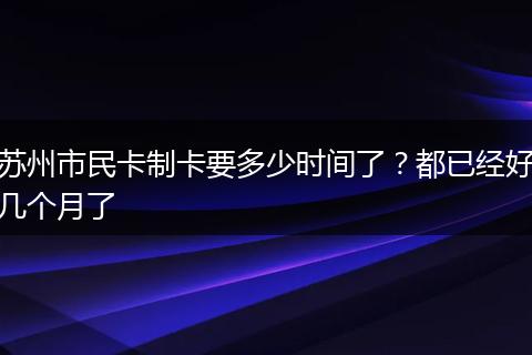 苏州市民卡制卡要多少时间了？都已经好几个月了