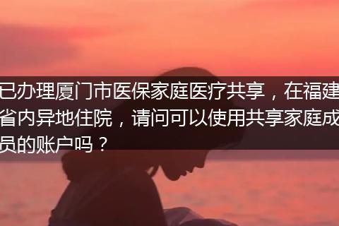 已办理厦门市医保家庭医疗共享，在福建省内异地住院，请问可以使用共享家庭成员的账户吗？