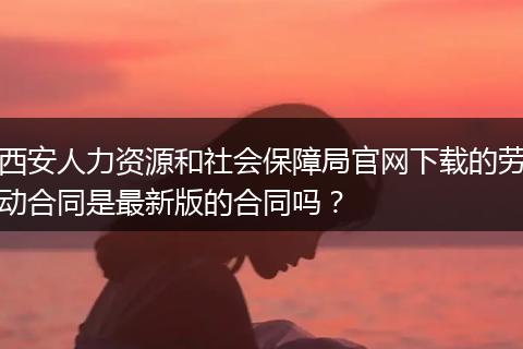 西安人力资源和社会保障局官网下载的劳动合同是最新版的合同吗?