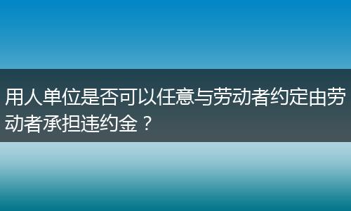 用人单位是否可以任意与劳动者约定由劳动者承担违约金？