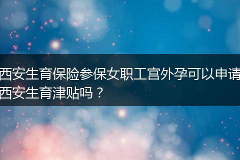 西安生育保险参保女职工宫外孕可以申请西安生育津贴吗？
