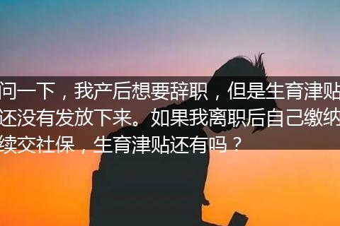 问一下，我产后想要辞职，但是生育津贴还没有发放下来。如果我离职后自己缴纳续交社保，生育津贴还有吗？