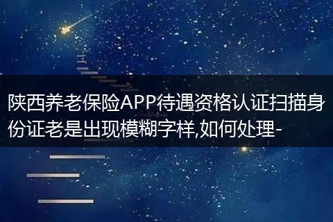 陕西养老保险APP待遇资格认证扫描身份证老是出现模糊字样,如何处理-