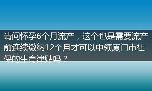请问怀孕6个月流产,这个也是需要流产前连续缴纳12个月才可以申领厦门市社保的生育津贴吗?
