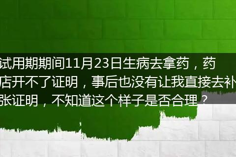 试用期期间11月23日生病去拿药，药店开不了证明，事后也没有让我直接去补张证明，不知道这个样子是否合理？