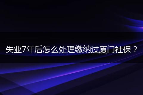 失业7年后怎么处理缴纳过厦门社保?