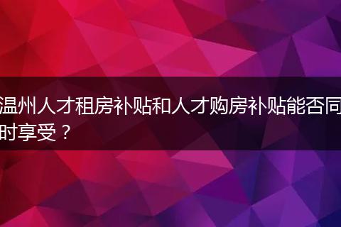 温州人才租房补贴和人才购房补贴能否同时享受？
