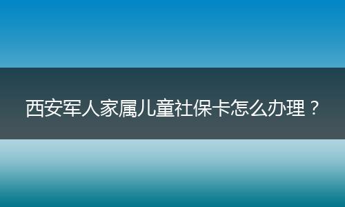 西安军人家属儿童社保卡怎么办理？