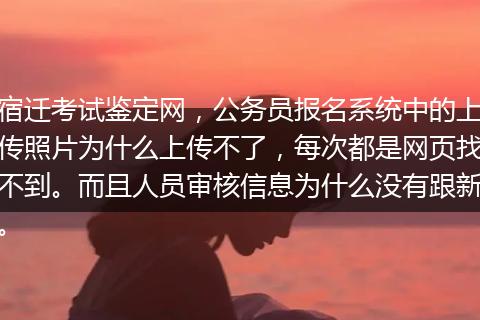 宿迁考试鉴定网，公务员报名系统中的上传照片为什么上传不了，每次都是网页找不到。而且人员审核信息为什么没有跟新。