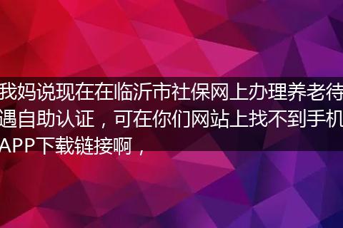 我妈说现在在临沂市社保网上办理养老待遇自助认证，可在你们网站上找不到手机APP下载链接啊，