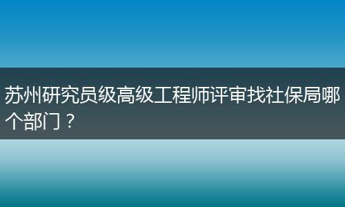 苏州研究员级高级工程师评审找社保局哪个部门？