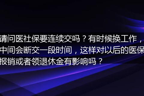 请问医社保要连续交吗？有时候换工作，中间会断交一段时间，这样对以后的医保报销或者领退休金有影响吗？