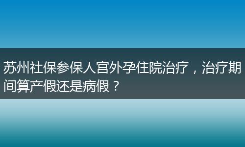 苏州社保参保人宫外孕住院治疗，治疗期间算产假还是病假？