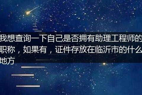 我想查询一下自己是否拥有助理工程师的职称，如果有，证件存放在临沂市的什么地方