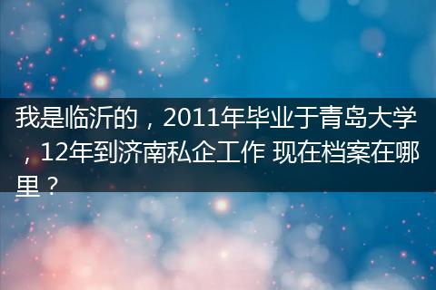我是临沂的,2011年毕业于青岛大学,12年到济南私企工作 现在档案在哪里?